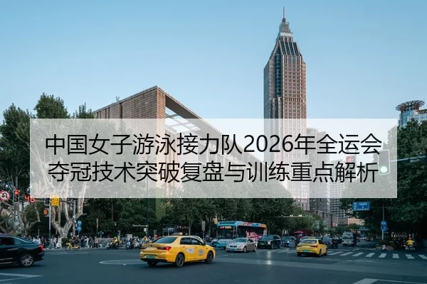 中国女子游泳接力队2026年全运会夺冠技术突破复盘与训练重点解析